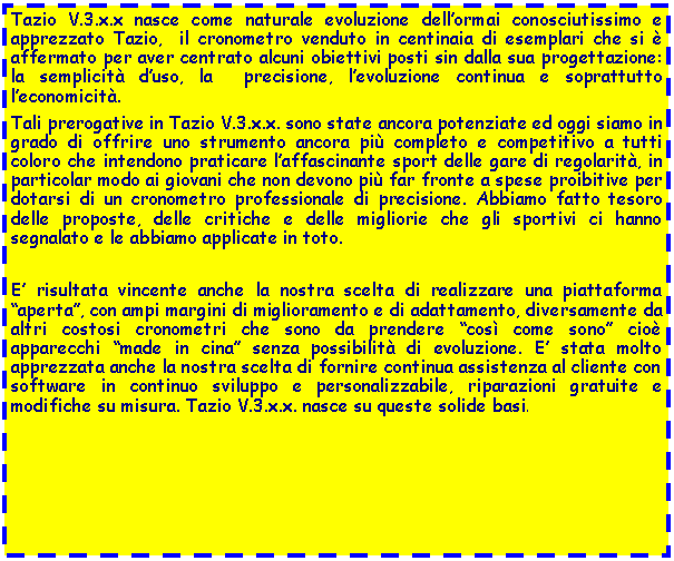 Casella di testo: Tazio V.3.x.x nasce come naturale evoluzione dellormai conosciutissimo e apprezzato Tazio,  il cronometro venduto in centinaia di esemplari che si  affermato per aver centrato alcuni obiettivi posti sin dalla sua progettazione: la semplicit duso, la  precisione, levoluzione continua e soprattutto leconomicit. Tali prerogative in Tazio V.3.x.x. sono state ancora potenziate ed oggi siamo in grado di offrire uno strumento ancora pi completo e competitivo a tutti coloro che intendono praticare laffascinante sport delle gare di regolarit, in particolar modo ai giovani che non devono pi far fronte a spese proibitive per dotarsi di un cronometro professionale di precisione. Abbiamo fatto tesoro delle proposte, delle critiche e delle migliorie che gli sportivi ci hanno segnalato e le abbiamo applicate in toto. E risultata vincente anche la nostra scelta di realizzare una piattaforma aperta, con ampi margini di miglioramento e di adattamento, diversamente da altri costosi cronometri che sono da prendere cos come sono cio apparecchi made in cina senza possibilit di evoluzione. E stata molto apprezzata anche la nostra scelta di fornire continua assistenza al cliente con software in continuo sviluppo e personalizzabile, riparazioni gratuite e modifiche su misura. Tazio V.3.x.x. nasce su queste solide basi.